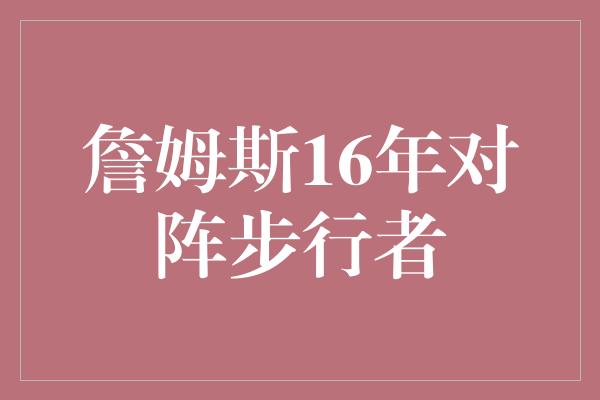 詹姆斯！&quot;传奇之战，詹姆斯对阵步行者的16年征程&quot;