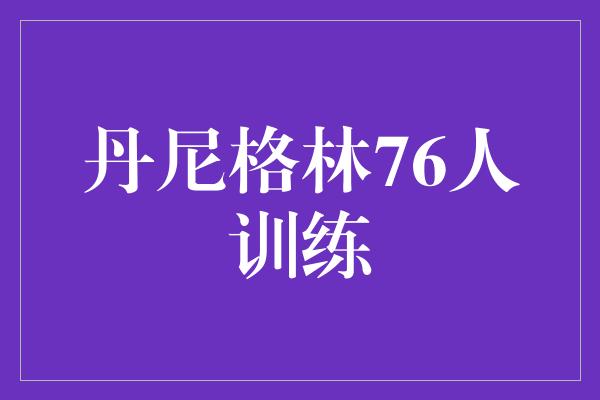 丹尼格林76人训练