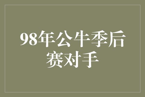 公牛队！穿越时空，回顾公牛辉煌岁月——98年公牛季后赛对手