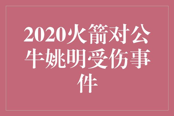 担心！姚明与2020火箭对公牛赛事中的伤病 坚韧精神再度点燃希望之火