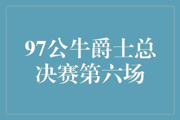 和动力！荣耀之战！97公牛对决爵士，总决赛第六场引爆球迷热血激情